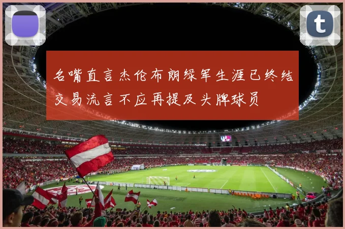 名嘴直言杰伦布朗绿军生涯已终结交易流言不应再提及头牌球员
