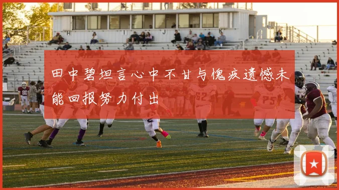 田中碧坦言心中不甘与愧疚遗憾未能回报努力付出