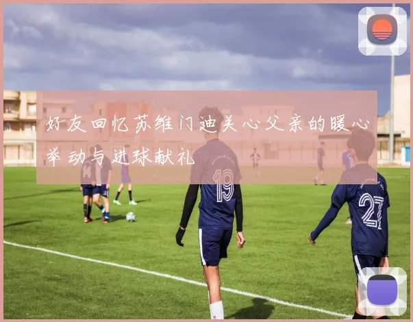 好友回忆苏维门迪关心父亲的暖心举动与进球献礼