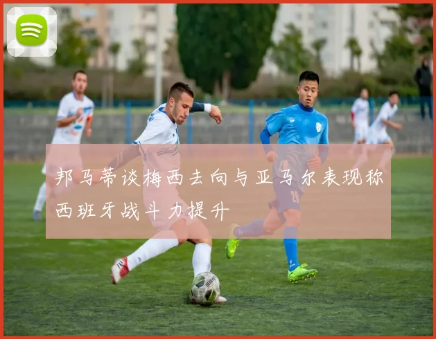 邦马蒂谈梅西去向与亚马尔表现称西班牙战斗力提升