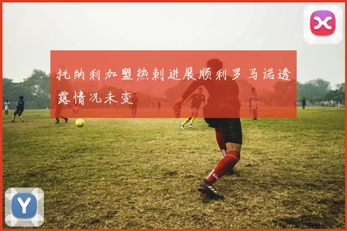 托纳利加盟热刺进展顺利罗马诺透露情况未变