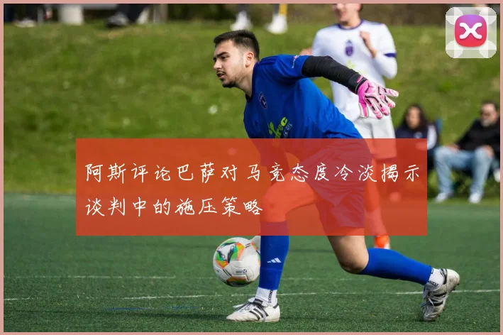阿斯评论巴萨对马竞态度冷淡揭示谈判中的施压策略
