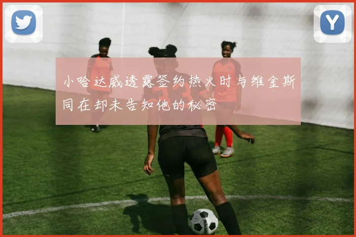 小哈达威透露签约热火时与维金斯同在却未告知他的秘密