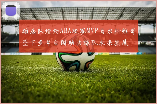 雄鹿队续约ABA联赛MVP马尔科维奇签下多年合同助力球队未来发展