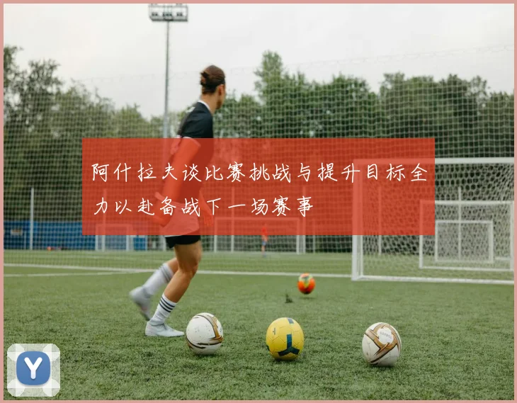 阿什拉夫谈比赛挑战与提升目标全力以赴备战下一场赛事
