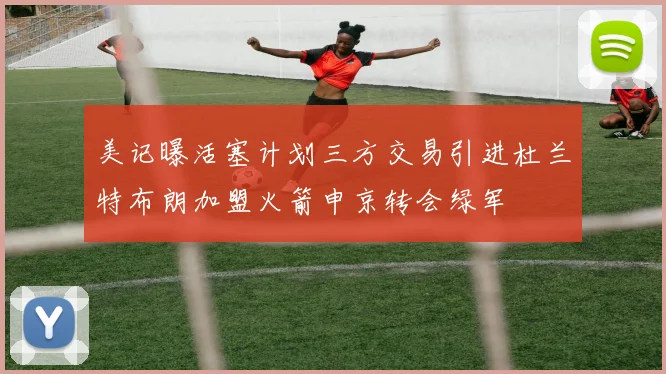 美记曝活塞计划三方交易引进杜兰特布朗加盟火箭申京转会绿军