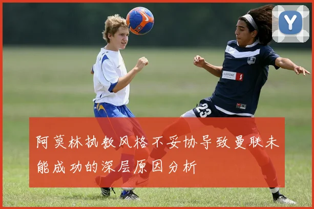 阿莫林执教风格不妥协导致曼联未能成功的深层原因分析
