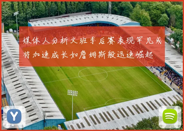 媒体人分析文班季后赛表现罕见或将加速成长如詹姆斯般迅速崛起