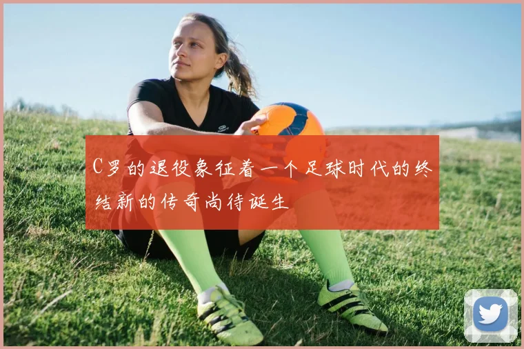 C罗的退役象征着一个足球时代的终结新的传奇尚待诞生