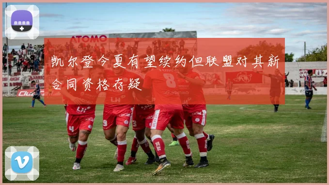 凯尔登今夏有望续约但联盟对其新合同资格存疑