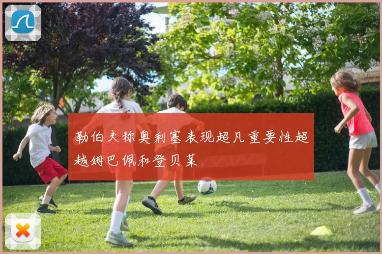 勒伯夫称奥利塞表现超凡重要性超越姆巴佩和登贝莱