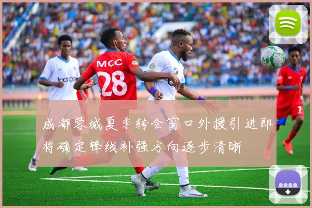 成都蓉城夏季转会窗口外援引进即将确定锋线补强方向逐步清晰