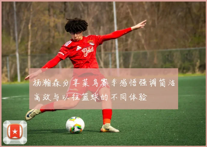 杨瀚森分享菜鸟赛季感悟强调简洁高效与以往篮球的不同体验