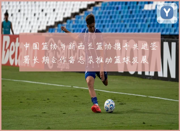 中国篮协与新西兰篮协携手共进签署长期合作备忘录推动篮球发展