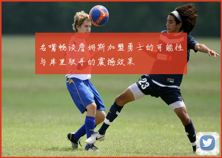名嘴畅谈詹姆斯加盟勇士的可能性与库里联手的震撼效果