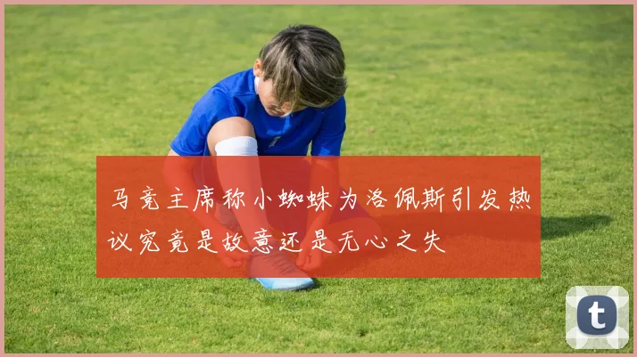 马竞主席称小蜘蛛为洛佩斯引发热议究竟是故意还是无心之失