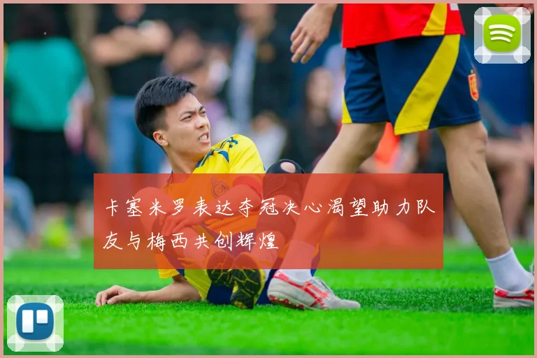 卡塞米罗表达夺冠决心渴望助力队友与梅西共创辉煌