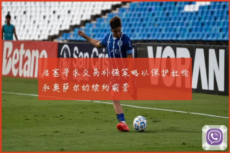 活塞寻求交易补强策略以保护杜伦和奥萨尔的续约前景