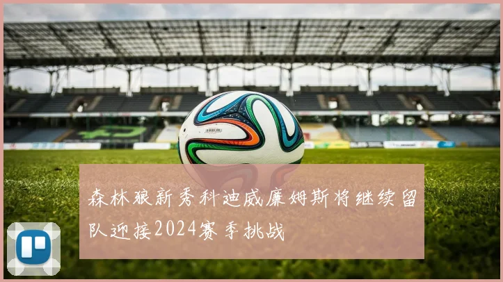 森林狼新秀科迪威廉姆斯将继续留队迎接2024赛季挑战
