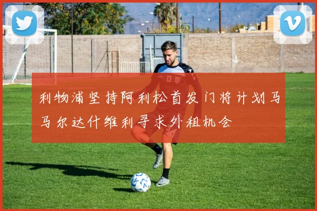 利物浦坚持阿利松首发门将计划马马尔达什维利寻求外租机会