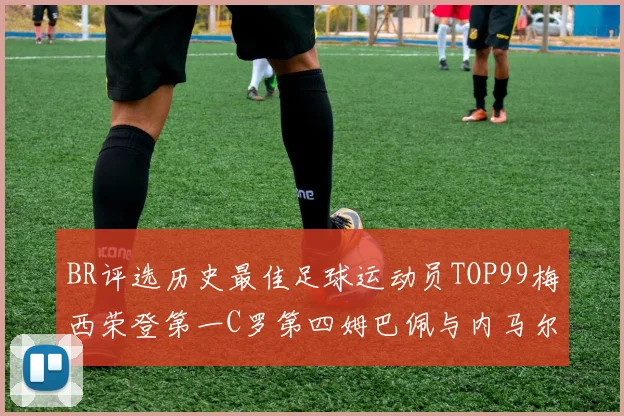 BR评选历史最佳足球运动员TOP99梅西荣登第一C罗第四姆巴佩与内马尔排名解析