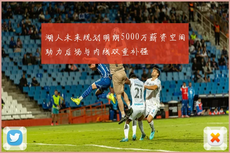 湖人未来规划明朗5000万薪资空间助力后场与内线双重补强
